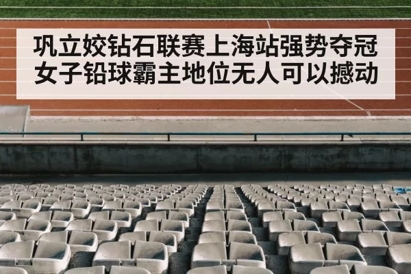 巩立姣钻石联赛上海站强势夺冠 女子铅球霸主地位无人可以撼动