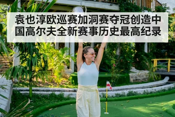 袁也淳欧巡赛加洞赛夺冠创造中国高尔夫全新赛事历史最高纪录